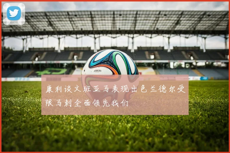 康利谈文班亚马表现出色兰德尔受限马刺全面领先我们