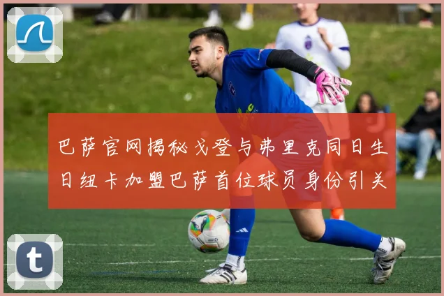 巴萨官网揭秘戈登与弗里克同日生日纽卡加盟巴萨首位球员身份引关注