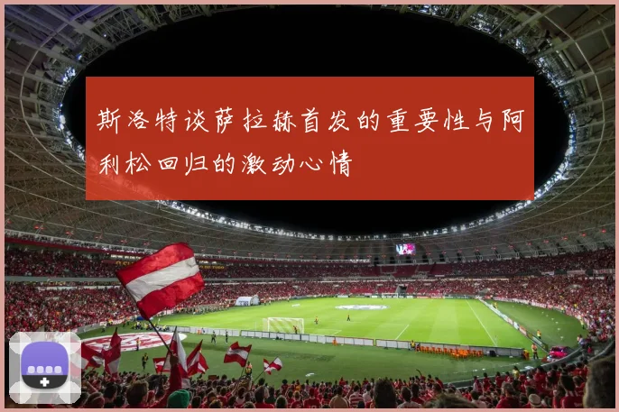 斯洛特谈萨拉赫首发的重要性与阿利松回归的激动心情