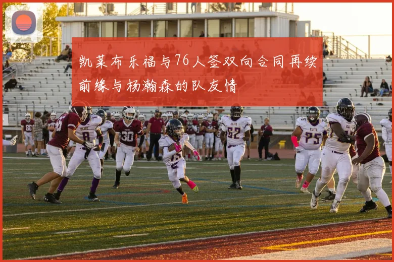 凯莱布乐福与76人签双向合同再续前缘与杨瀚森的队友情