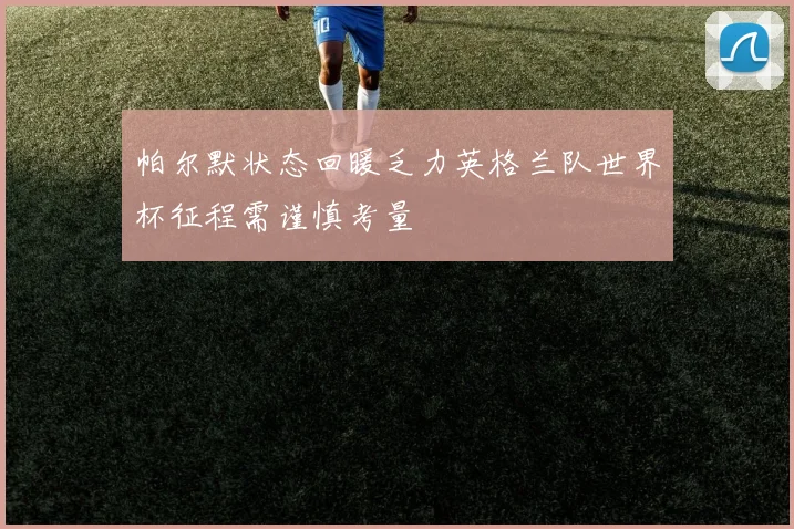 帕尔默状态回暖乏力英格兰队世界杯征程需谨慎考量