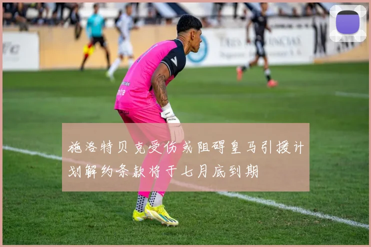 施洛特贝克受伤或阻碍皇马引援计划解约条款将于七月底到期