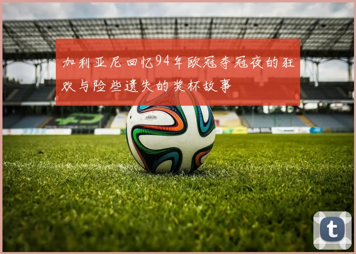 加利亚尼回忆94年欧冠夺冠夜的狂欢与险些遗失的奖杯故事