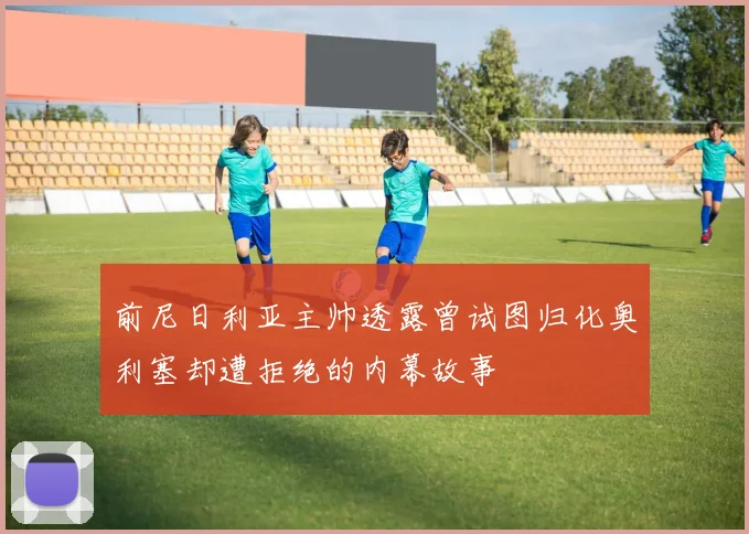 前尼日利亚主帅透露曾试图归化奥利塞却遭拒绝的内幕故事